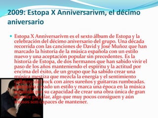 2009: Estopa X Anniversarivm, el décimo
aniversario
 Estopa X Anniversarivm es el sexto álbum de Estopa y la
  celebración del décimo aniversario del grupo. Una década
  recorrida con las canciones de David y José Muñoz que han
  marcado la historia de la música española con un estilo
  nuevo y una aceptación popular sin precedentes. Es la
  historia de Estopa, de dos hermanos que han sabido vivir el
  paso de los años manteniendo el espíritu y la actitud por
  encima del éxito, de un grupo que ha sabido crear una
  música mestiza que mezcla la energía y el sentimiento
  callejero del rock con aires sureños y guitarras rumbeadas.
  Estopa ha creado un estilo y marca una época en la música
  española por su capacidad de crear una obra única de gran
  alcance popular, algo que muy pocos consiguen y aún
  menos son capaces de mantener.
 
