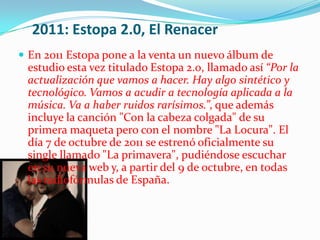 2011: Estopa 2.0, El Renacer
 En 2011 Estopa pone a la venta un nuevo álbum de
 estudio esta vez titulado Estopa 2.0, llamado así “Por la
 actualización que vamos a hacer. Hay algo sintético y
 tecnológico. Vamos a acudir a tecnología aplicada a la
 música. Va a haber ruidos rarísimos.”, que además
 incluye la canción "Con la cabeza colgada" de su
 primera maqueta pero con el nombre "La Locura". El
 día 7 de octubre de 2011 se estrenó oficialmente su
 single llamado "La primavera", pudiéndose escuchar
 en su nueva web y, a partir del 9 de octubre, en todas
 las radiofórmulas de España.
 