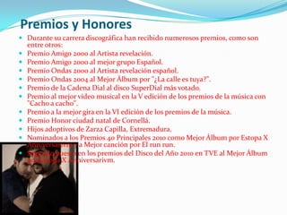 Premios y Honores
 Durante su carrera discográfica han recibido numerosos premios, como son
    entre otros:
   Premio Amigo 2000 al Artista revelación.
   Premio Amigo 2000 al mejor grupo Español.
   Premio Ondas 2000 al Artista revelación español.
   Premio Ondas 2004 al Mejor Álbum por "¿La calle es tuya?".
   Premio de la Cadena Dial al disco SuperDial más votado.
   Premio al mejor vídeo musical en la V edición de los premios de la música con
    "Cacho a cacho".
   Premio a la mejor gira en la VI edición de los premios de la música.
   Premio Honor ciudad natal de Cornellá.
   Hijos adoptivos de Zarza Capilla, Extremadura.
   Nominados a los Premios 40 Principales 2010 como Mejor Álbum por Estopa X
    Anniversarivm y a Mejor canción por El run run.
   Segundo puesto en los premios del Disco del Año 2010 en TVE al Mejor Álbum
    por Estopa X Anniversarivm.
 