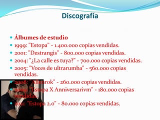 Discografía

 Álbumes de estudio
 1999: "Estopa" - 1.400.000 copias vendidas.
 2001: "Destrangis" - 800.000 copias vendidas.
 2004: "¿La calle es tuya?" - 700.000 copias vendidas.
 2005: "Voces de ultrarumba" - 560.000 copias
  vendidas.
 2008: "Allenrok" - 260.000 copias vendidas.
 2009: "Estopa X Anniversarivm" - 180.000 copias
  vendidas.
 2011: "Estopa 2.0" - 80.000 copias vendidas.
 