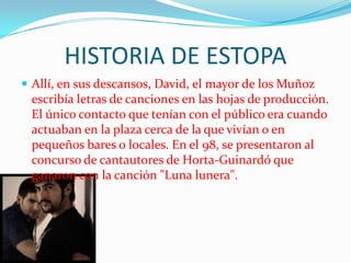 HISTORIA DE ESTOPA
 Allí, en sus descansos, David, el mayor de los Muñoz
 escribía letras de canciones en las hojas de producción.
 El único contacto que tenían con el público era cuando
 actuaban en la plaza cerca de la que vivían o en
 pequeños bares o locales. En el 98, se presentaron al
 concurso de cantautores de Horta-Guinardó que
 ganaron con la canción "Luna lunera".
 