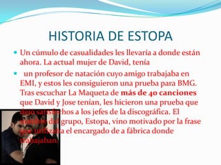HISTORIA DE ESTOPA
 Un cúmulo de casualidades les llevaría a donde están
 ahora. La actual mujer de David, tenía
 un profesor de natación cuyo amigo trabajaba en
 EMI, y estos les consiguieron una prueba para BMG.
 Tras escuchar La Maqueta de más de 40 canciones
 que David y Jose tenían, les hicieron una prueba que
 dejó satisfechos a los jefes de la discográfica. El
 nombre del grupo, Estopa, vino motivado por la frase
 que utilizaba el encargado de a fábrica donde
 trabajaban.
 