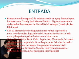 ENTRADA
 Estopa es un dúo español de música creado en 1999, formado por
  los hermanos David y José Manuel Muñoz. El grupo es oriundo
  de la ciudad barcelonesa de Cornellá de Llobregat (barrio de San
  Ildefonso).
 Con su primer disco consiguieron unas ventas superiores a
  1.000.000 de copias, logrando así el reconocimiento en su país
  natal y después en países latinoamericanos como
  Colombia, México, Perú, Cuba, Argentina y Venezuela. Sus otros
  siete discos han seguido la fórmula que tanto éxito les ha dado:
  rumbas catalanas y urbanas. Son grandes admiradores de
  Joaquín Sabina y de Pancho Varona. Han vendido más de 4
  millones de discos a nivel nacional e internacional.
 