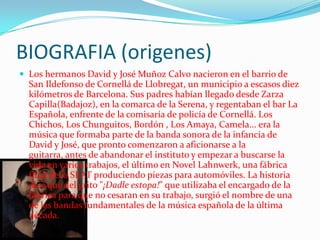 BIOGRAFIA (origenes)
 Los hermanos David y José Muñoz Calvo nacieron en el barrio de
  San Ildefonso de Cornellá de Llobregat, un municipio a escasos diez
  kilómetros de Barcelona. Sus padres habían llegado desde Zarza
  Capilla(Badajoz), en la comarca de la Serena, y regentaban el bar La
  Española, enfrente de la comisaría de policía de Cornellá. Los
  Chichos, Los Chunguitos, Bordón , Los Amaya, Camela... era la
  música que formaba parte de la banda sonora de la infancia de
  David y José, que pronto comenzaron a aficionarse a la
  guitarra, antes de abandonar el instituto y empezar a buscarse la
  vida en varios trabajos, el último en Novel Lahnwerk, una fábrica
  filial de la SEAT produciendo piezas para automóviles. La historia
  dice que del grito "¡Dadle estopa!" que utilizaba el encargado de la
  fábrica para que no cesaran en su trabajo, surgió el nombre de una
  de las bandas fundamentales de la música española de la última
  década.
 