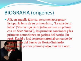 BIOGRAFIA (origenes)
 Allí, en aquella fábrica, se comenzó a gestar
  Estopa, la letra de su primer éxito, "La raja de tu
  falda" (“Por la raja de tu falda yo tuve un piñazo
  con un Seat Panda”), las primeras canciones y las
 primeras actuaciones en garitos del barrio. En
 1998, David y José se presentaron al concurso de
 cantautores del barrio de Horta-Guinardó.
 Ganaron el primer premio y algo más de 2.000
 euros.
 