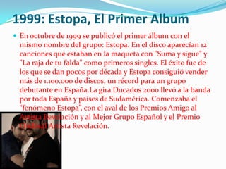 1999: Estopa, El Primer Album
 En octubre de 1999 se publicó el primer álbum con el
  mismo nombre del grupo: Estopa. En el disco aparecían 12
  canciones que estaban en la maqueta con "Suma y sigue" y
  "La raja de tu falda" como primeros singles. El éxito fue de
  los que se dan pocos por década y Estopa consiguió vender
  más de 1.100.000 de discos, un récord para un grupo
  debutante en España.La gira Ducados 2000 llevó a la banda
  por toda España y países de Sudamérica. Comenzaba el
  “fenómeno Estopa”, con el aval de los Premios Amigo al
  Artista Revelación y al Mejor Grupo Español y el Premio
  Ondasal Artista Revelación.
 