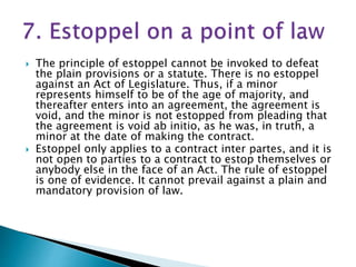  The principle of estoppel cannot be invoked to defeat
the plain provisions or a statute. There is no estoppel
against an Act of Legislature. Thus, if a minor
represents himself to be of the age of majority, and
thereafter enters into an agreement, the agreement is
void, and the minor is not estopped from pleading that
the agreement is void ab initio, as he was, in truth, a
minor at the date of making the contract.
 Estoppel only applies to a contract inter partes, and it is
not open to parties to a contract to estop themselves or
anybody else in the face of an Act. The rule of estoppel
is one of evidence. It cannot prevail against a plain and
mandatory provision of law.
 