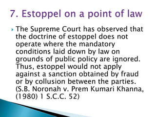  The Supreme Court has observed that
the doctrine of estoppel does not
operate where the mandatory
conditions laid down by law on
grounds of public policy are ignored.
Thus, estoppel would not apply
against a sanction obtained by fraud
or by collusion between the parties.
(S.В. Noronah v. Prem Kumari Khanna,
(1980) 1 S.C.C. 52)
 
