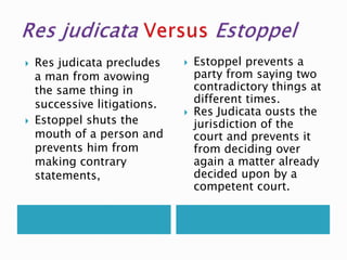  Res judicata precludes
a man from avowing
the same thing in
successive litigations.
 Estoppel shuts the
mouth of a person and
prevents him from
making contrary
statements,
 Estoppel prevents a
party from saying two
contradictory things at
different times.
 Res Judicata ousts the
jurisdiction of the
court and prevents it
from deciding over
again a matter already
decided upon by a
competent court.
 