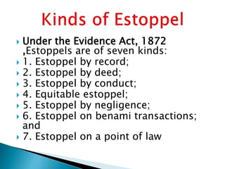  Under the Evidence Act, 1872
,Estoppels are of seven kinds:
 1. Estoppel by record;
 2. Estoppel by deed;
 3. Estoppel by conduct;
 4. Equitable estoppel;
 5. Estoppel by negligence;
 6. Estoppel on benami transactions;
and
 7. Estoppel on a point of law
 