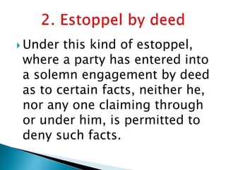  Under this kind of estoppel,
where a party has entered into
a solemn engagement by deed
as to certain facts, neither he,
nor any one claiming through
or under him, is permitted to
deny such facts.
 