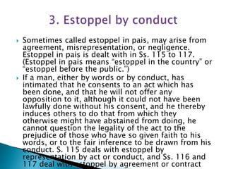 Sometimes called estoppel in pais, may arise from
agreement, misrepresentation, or negligence.
Estoppel in pais is dealt with in Ss. 115 to 117.
(Estoppel in pais means “estoppel in the country” or
“estoppel before the public.”)
 If a man, either by words or by conduct, has
intimated that he consents to an act which has
been done, and that he will not offer any
opposition to it, although it could not have been
lawfully done without his consent, and he thereby
induces others to do that from which they
otherwise might have abstained from doing, he
cannot question the legality of the act to the
prejudice of those who have so given faith to his
words, or to the fair inference to be drawn from his
conduct. S. 115 deals with estoppel by
representation by act or conduct, and Ss. 116 and
117 deal with estoppel by agreement or contract
 