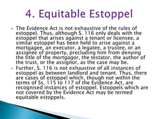  The Evidence Act is not exhaustive of the rules of
estoppel. Thus, although S. 116 only deals with the
estoppel that arises against a tenant or licensee, a
similar estoppel has been held to arise against a
mortgagee, an executor, a legatee, a trustee, or an
assignee of property, precluding him from denying
the title of the mortgagor, the testator, the author of
the trust, or the assignor, as the case may be.
 Further, S. 116 is not exhaustive of all instances of
estoppel as between landlord and tenant. Thus, there
are cases of estoppel which, though not within the
terms of Ss. 115 to 117 of the Evidence Act, are
recognised instances of estoppel. Estoppels which are
not covered by the Evidence Act may be termed
equitable estoppels.
 