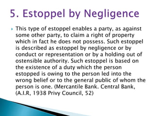  This type of estoppel enables a party, as against
some other party, to claim a right of property
which in fact he does not possess. Such estoppel
is described as estoppel by negligence or by
conduct or representation or by a holding out of
ostensible authority. Such estoppel is based on
the existence of a duty which the person
estopped is owing to the person led into the
wrong belief or to the general public of whom the
person is one. (Mercantile Ваnk. Central Bank,
(A.I.R, 1938 Privy Council, 52)
 