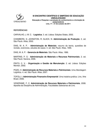 14
REFERÊNCIAS
CARVALHO, J. M. C. - Logística. 3. ed. Lisboa: Edições Silabo, 2002.
CHAMBERS, S; JOHNSTON, R; SLACK, N. Administração da Produção. 2. ed.
São Paulo: Atlas, 2002.
DIAS, M. A. P. - Administração de Materiais: resumo da teoria, questões de
revisão, exercícios, estudos de casos. 4. ed. São Paulo: Atlas, 1995.
DIAS, M. A. P. - Gerencia de Materiais. São Paulo: Atlas, 1986.
MARTINS, P. G - Administração de Materiais e Recursos Patrimoniais. 2. ed.
São Paulo: Saraiva, 2006.
PINTO, C. V. - Organização e Gestão da Manutenção. 2. ed. Lisboa: Edições
Monitor, 2002.
POZO, H. Administração de Recursos Materiais e Patrimoniais: Uma Abordagem
Logística. 4. ed. São Paulo: Atlas, 2007.
TOFOLI, I; Administração Financeira Empresarial: Uma tratativa prática. Lins, Arte
Brasil, 2008.
VENDRAME, F. C. Administração de Recursos Materiais e Patrimoniais, 2008.
Apostila da Disciplina de Administração, Faculdades Salesianas de Lins.
III ENCONTRO CIENTÍFICO E SIMPÓSIO DE EDUCAÇÃO
UNISALESIANO
Educação e Pesquisa: a produção do conhecimento e a formação de
pesquisadores
Lins, 17 – 21 de outubro de 2011
 