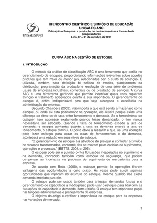 2
CURVA ABC NA GESTÃO DE ESTOQUE
1. INTRODUÇÃO
O método da análise de classificação ABC é uma ferramenta que auxilia no
gerenciamento de estoques, proporcionando informações relevantes sobre aqueles
produtos que tem maior ou menor giro, relacionados com o custo de obtenção. É
utilizada, também, para definição de política de vendas, planejamento da
distribuição, programação da produção e resolução de uma série de problemas
usuais de empresas industriais, comerciais ou de prestação de serviços. A curva
ABC é uma ferramenta gerencial que permite identificar quais itens requerem
atenção e tratamento adequados quanto à sua importância. O gerenciamento do
estoque é, enfim, indispensável para que seja alcançada a excelência na
administração da empresa.
Segundo Chambers (2002), não importa o que está sendo armazenado como
estoque, ou onde ele está posicionado na operação, ele existirá porque existe uma
diferença de ritmo ou de taxa entre fornecimento e demanda. Se o fornecimento de
qualquer item ocorresse exatamente quando fosse demandado, o item nunca
necessitaria ser estocado. Quando a taxa de fornecimento excede a taxa de
demanda, o estoque aumenta; quando a taxa de demanda excede a taxa de
fornecimento, o estoque diminui. O ponto óbvio a ressaltar é que, se uma operação
pode fazer esforços para casar as taxas de fornecimentos e de demanda,
acontecerá uma redução em seus níveis de estoque.
“O gerenciamento de estoque é a atividade de planejar e controlar acúmulos
de recursos transformados, conforme eles se movem pelas cadeias de suprimentos,
operações e processos.” (BETTS, 2008, p. 295).
O estoque pode ser o pulmão contra flutuações inesperadas no suprimento e
na demanda, conhecido também como estoque de segurança, que podem
compensar as incertezas no processo de suprimento de mercadorias para a
empresa.
De acordo com Betts (2008), o estoque permite às operações tirarem
vantagens das oportunidades a curto prazo. Ás vezes pode surgir algumas
oportunidades que implicam no acúmulo do estoque, mesmo quando não existe
demanda imediata para ele.
O estoque pode ser usado também para antecipar demandas futuras e o
gerenciamento de capacidade a médio prazo pode usar o estoque para lidar com as
flutuações da capacidade e demanda, Betts (2008). O estoque tem importante papel
nas funções administrativas e planejamento da empresa.
O objetivo do artigo é verificar a importância do estoque para as empresas
nas variações de mercado.
III ENCONTRO CIENTÍFICO E SIMPÓSIO DE EDUCAÇÃO
UNISALESIANO
Educação e Pesquisa: a produção do conhecimento e a formação de
pesquisadores
Lins, 17 – 21 de outubro de 2011
 