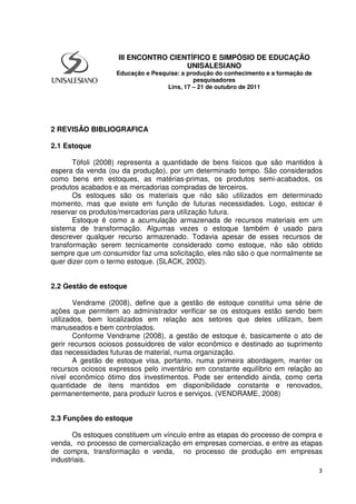 3
2 REVISÃO BIBLIOGRAFICA
2.1 Estoque
Tófoli (2008) representa a quantidade de bens fisicos que são mantidos à
espera da venda (ou da produção), por um determinado tempo. São considerados
como bens em estoques, as matérias-primas, os produtos semi-acabados, os
produtos acabados e as mercadorias compradas de terceiros.
Os estoques são os materiais que não são utilizados em determinado
momento, mas que existe em função de futuras necessidades. Logo, estocar é
reservar os produtos/mercadorias para utilização futura.
Estoque é como a acumulação armazenada de recursos materiais em um
sistema de transformação. Algumas vezes o estoque também é usado para
descrever qualquer recurso armazenado. Todavia apesar de esses recursos de
transformação serem tecnicamente considerado como estoque, não são obtido
sempre que um consumidor faz uma solicitação, eles não são o que normalmente se
quer dizer com o termo estoque. (SLACK, 2002).
2.2 Gestão de estoque
Vendrame (2008), define que a gestão de estoque constitui uma série de
ações que permitem ao administrador verificar se os estoques estão sendo bem
utilizados, bem localizados em relação aos setores que deles utilizam, bem
manuseados e bem controlados.
Conforme Vendrame (2008), a gestão de estoque é, basicamente o ato de
gerir recursos ociosos possuidores de valor econômico e destinado ao suprimento
das necessidades futuras de material, numa organização.
A gestão de estoque visa, portanto, numa primeira abordagem, manter os
recursos ociosos expressos pelo inventário em constante equilíbrio em relação ao
nível econômico ótimo dos investimentos. Pode ser entendido ainda, como certa
quantidade de itens mantidos em disponibilidade constante e renovados,
permanentemente, para produzir lucros e serviços. (VENDRAME, 2008)
2.3 Funções do estoque
Os estoques constituem um vínculo entre as etapas do processo de compra e
venda, no processo de comercialização em empresas comercias, e entre as etapas
de compra, transformação e venda, no processo de produção em empresas
industriais.
III ENCONTRO CIENTÍFICO E SIMPÓSIO DE EDUCAÇÃO
UNISALESIANO
Educação e Pesquisa: a produção do conhecimento e a formação de
pesquisadores
Lins, 17 – 21 de outubro de 2011
 