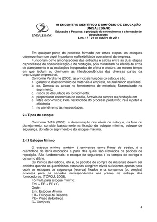 4
Em qualquer ponto do processo formado por essas etapas, os estoques
desempenham um papel importante na flexibilidade operacional da empresa.
Funcionam como amortecedores das entradas e saídas entre as duas etapas
os processos de comercialização e de produção, pois minimizam os efeitos de erros
de planejamento e as oscilações inesperadas de oferta e procura, ao mesmo tempo
em que isolam ou diminuem as interdependências das diversas partes da
organização empresarial.
Conforme Vendrame (2008), as principais funções do estoque são:
a. garantir o abastecimento de materiais à empresa, neutralizando os efeitos
b. de, Demora ou atraso no fornecimento de materiais; Sazonalidade no
suprimento;
c. riscos de dificuldade no fornecimento.
d. proporcionar economias de escala, Através da compra ou produção em
e. lotes econômicos; Pela flexibilidade do processo produtivo; Pela rapidez e
eficiência
f. no atendimento às necessidades.
2.4 Tipos de estoque
Conforme Tófoli (2008), a determinação dos níveis de estoque, na fase do
planejamento, consiste basicamente na fixação do estoque mínimo, estoque de
segurança, do lote de suprimento e do estoque máximo.
2.4.1 Estoque Mínimo
O estoque mínimo também é conhecido como Ponto de pedido, é a
quantidade de itens estocados a partir das quais são efetuados os pedidos de
reposição. São fundamentais: o estoque de segurança e os tempos de entrega e
consumo diário.
Os Pontos de Pedidos, isto é, os pedidos de compra de materiais devem ser
emitidos quando as quantidades estocadas atingirem níveis suficientes apenas para
cobrir os estoques de segurança (reserva) fixados e os consumos (ou vendas)
previstos para os períodos correspondentes aos prazos de entrega dos
fornecedores. (TÓFOLI, 2008).
Fórmula para estoque mínimo:
Emi = ER + PE x C
Onde:
Emi: Estoque Mínimo
ER= Estoque de Reserva
PE= Prazo de Entrega
C= Compras
III ENCONTRO CIENTÍFICO E SIMPÓSIO DE EDUCAÇÃO
UNISALESIANO
Educação e Pesquisa: a produção do conhecimento e a formação de
pesquisadores
Lins, 17 – 21 de outubro de 2011
 