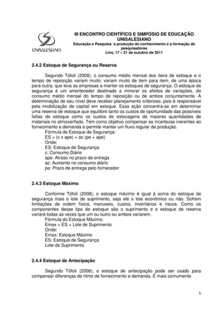 5
2.4.2 Estoque de Segurança ou Reserva
Segundo Tófoli (2008), o consumo médio mensal dos itens de estoque e o
tempo de reposição variam muito; variam muito de item para item, de uma época
para outra, que leva as empresas a manter os estoques de segurança. O estoque de
segurança é um amortecedor destinado a minorar os efeitos de variações, do
consumo médio mensal do tempo de reposição ou de ambos conjuntamente. A
determinação de seu nível deve receber planejamento criterioso, pois é responsável
pela imobilização de capital em estoque. Essa ação concentra-se em determinar
uma reserva de estoque que equilibre tanto os custos de oportunidade das possíveis
faltas de estoque como os custos de estocagens de maiores quantidades de
materiais no almoxarifado. Tem como objetivo compensar as incertezas inerentes ao
fornecimento e demanda e permite manter um fluxo regular de produção.
Fórmula de Estoque de Segurança:
ES = (c x ape) + ac (pe + ape)
Onde:
ES: Estoque de Segurança
c: Consumo Diário
ape: Atraso no prazo de entrega
ac: Aumento no consumo diário
pe: Prazo de entrega pelo fornecedor
2.4.3 Estoque Máximo
Conforme Tófoli (2008), o estoque máximo é igual à soma do estoque de
segurança mais o lote de suprimento, seja ele o lote econômico ou não. Sofrem
limitações de ordem física, manuseio, custos, inventários e riscos. Como os
componentes desse tipo de estoque são o suprimento e o estoque de reserva
variará todas as vezes que um ou outro ou ambos variarem.
Fórmula do Estoque Máximo:
Emax = ES + Lote de Suprimento
Onde:
Emax: Estoque Máximo
ES: Estoque de Segurança
Lote de Suprimento
2.4.4 Estoque de Antecipação
Segundo Tófoli (2008), o estoque de antecipação pode ser usado para
compensar diferenças de ritmo de fornecimento e demanda. É mais comumente
III ENCONTRO CIENTÍFICO E SIMPÓSIO DE EDUCAÇÃO
UNISALESIANO
Educação e Pesquisa: a produção do conhecimento e a formação de
pesquisadores
Lins, 17 – 21 de outubro de 2011
 