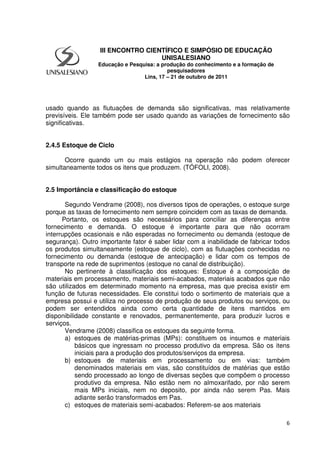 6
usado quando as flutuações de demanda são significativas, mas relativamente
previsíveis. Ele também pode ser usado quando as variações de fornecimento são
significativas.
2.4.5 Estoque de Ciclo
Ocorre quando um ou mais estágios na operação não podem oferecer
simultaneamente todos os itens que produzem. (TÓFOLI, 2008).
2.5 Importância e classificação do estoque
Segundo Vendrame (2008), nos diversos tipos de operações, o estoque surge
porque as taxas de fornecimento nem sempre coincidem com as taxas de demanda.
Portanto, os estoques são necessários para conciliar as diferenças entre
fornecimento e demanda. O estoque é importante para que não ocorram
interrupções ocasionais e não esperadas no fornecimento ou demanda (estoque de
segurança). Outro importante fator é saber lidar com a inabilidade de fabricar todos
os produtos simultaneamente (estoque de ciclo), com as flutuações conhecidas no
fornecimento ou demanda (estoque de antecipação) e lidar com os tempos de
transporte na rede de suprimentos (estoque no canal de distribuição).
No pertinente à classificação dos estoques: Estoque é a composição de
materiais em processamento, materiais semi-acabados, materiais acabados que não
são utilizados em determinado momento na empresa, mas que precisa existir em
função de futuras necessidades. Ele constitui todo o sortimento de materiais que a
empresa possui e utiliza no processo de produção de seus produtos ou serviços, ou
podem ser entendidos ainda como certa quantidade de itens mantidos em
disponibilidade constante e renovados, permanentemente, para produzir lucros e
serviços.
Vendrame (2008) classifica os estoques da seguinte forma.
a) estoques de matérias-primas (MPs): constituem os insumos e materiais
básicos que ingressam no processo produtivo da empresa. São os itens
iniciais para a produção dos produtos/serviços da empresa.
b) estoques de materiais em processamento ou em vias: também
denominados materiais em vias, são constituídos de matérias que estão
sendo processado ao longo de diversas seções que compõem o processo
produtivo da empresa. Não estão nem no almoxarifado, por não serem
mais MPs iniciais, nem no deposito, por ainda não serem Pas. Mais
adiante serão transformados em Pas.
c) estoques de materiais semi-acabados: Referem-se aos materiais
III ENCONTRO CIENTÍFICO E SIMPÓSIO DE EDUCAÇÃO
UNISALESIANO
Educação e Pesquisa: a produção do conhecimento e a formação de
pesquisadores
Lins, 17 – 21 de outubro de 2011
 