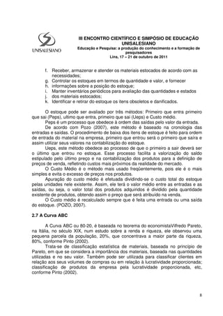 8
f. Receber, armazenar e atender os materiais estocados de acordo com as
necessidades;
g. Controlar os estoques em termos de quantidade e valor, e fornecer
h. informações sobre a posição do estoque;
i. Manter inventários periódicos para avaliação das quantidades e estados
j. dos materiais estocados;
k. Identificar e retirar do estoque os itens obsoletos e danificados.
O estoque pode ser avaliado por três métodos: Primeiro que entra primeiro
que sai (Peps), ultimo que entra, primeiro que sai (Ueps) e Custo médio.
Peps é um processo que obedece à ordem das saídas pelo valor da entrada.
De acordo com Pozo (2007), este método é baseado na cronologia das
entradas e saídas. O procedimento de baixa dos itens de estoque é feito para ordem
de entrada do material na empresa, primeiro que entrou será o primeiro que saíra e
assim utilizar seus valores na contabilização do estoque.
Ueps, este método obedece ao processo de que o primeiro a sair deverá ser
o último que entrou no estoque. Esse processo facilita a valorização do saldo
estipulado pelo último preço e na contabilização dos produtos para a definição de
preços de venda, refletindo custos mais próximos da realidade do mercado.
O Custo Médio é o método mais usado freqüentemente, pois ele é o mais
simples e evita o excesso de preços nos produtos.
Apuração do custo médio é efetuada dividindo-se o custo total do estoque
pelas unidades nele existente. Assim, ele terá o valor médio entre as entradas e as
saídas, ou seja, o valor total dos produtos adquiridos é dividido pela quantidade
existente de produtos, obtendo assim o preço que será atribuído na venda.
O Custo médio é recalculado sempre que é feita uma entrada ou uma saída
do estoque. (POZO, 2007).
2.7 A Curva ABC
A Curva ABC ou 80-20, é baseada no teorema do economistaVilfredo Pareto,
na Itália, no século XIX, num estudo sobre a renda e riqueza, ele observou uma
pequena parcela da população, 20%, que concentrava a maior parte da riqueza,
80%, conforme Pinto (2002).
Trata-se de classificação estatística de materiais, baseada no princípio de
Pareto, em que se considera a importância dos materiais, baseada nas quantidades
utilizadas e no seu valor. Também pode ser utilizada para classificar clientes em
relação aos seus volumes de compras ou em relação à lucratividade proporcionada;
classificação de produtos da empresa pela lucratividade proporcionada, etc,
conforme Pinto (2002).
III ENCONTRO CIENTÍFICO E SIMPÓSIO DE EDUCAÇÃO
UNISALESIANO
Educação e Pesquisa: a produção do conhecimento e a formação de
pesquisadores
Lins, 17 – 21 de outubro de 2011
 