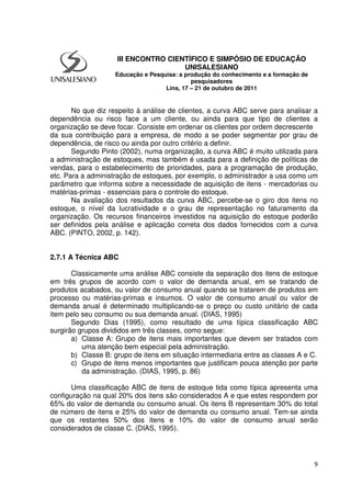 9
No que diz respeito à análise de clientes, a curva ABC serve para analisar a
dependência ou risco face a um cliente, ou ainda para que tipo de clientes a
organização se deve focar. Consiste em ordenar os clientes por ordem decrescente
da sua contribuição para a empresa, de modo a se poder segmentar por grau de
dependência, de risco ou ainda por outro critério a definir.
Segundo Pinto (2002), numa organização, a curva ABC é muito utilizada para
a administração de estoques, mas também é usada para a definição de políticas de
vendas, para o estabelecimento de prioridades, para a programação de produção,
etc. Para a administração de estoques, por exemplo, o administrador a usa como um
parâmetro que informa sobre a necessidade de aquisição de itens - mercadorias ou
matérias-primas - essenciais para o controle do estoque.
Na avaliação dos resultados da curva ABC, percebe-se o giro dos itens no
estoque, o nível da lucratividade e o grau de representação no faturamento da
organização. Os recursos financeiros investidos na aquisição do estoque poderão
ser definidos pela análise e aplicação correta dos dados fornecidos com a curva
ABC. (PINTO, 2002, p. 142).
2.7.1 A Técnica ABC
Classicamente uma análise ABC consiste da separação dos itens de estoque
em três grupos de acordo com o valor de demanda anual, em se tratando de
produtos acabados, ou valor de consumo anual quando se tratarem de produtos em
processo ou matérias-primas e insumos. O valor de consumo anual ou valor de
demanda anual é determinado multiplicando-se o preço ou custo unitário de cada
item pelo seu consumo ou sua demanda anual. (DIAS, 1995)
Segundo Dias (1995), como resultado de uma típica classificação ABC
surgirão grupos divididos em três classes, como segue:
a) Classe A: Grupo de itens mais importantes que devem ser tratados com
uma atenção bem especial pela administração.
b) Classe B: grupo de itens em situação intermediaria entre as classes A e C.
c) Grupo de itens menos importantes que justificam pouca atenção por parte
da administração. (DIAS, 1995, p. 86)
Uma classificação ABC de itens de estoque tida como típica apresenta uma
configuração na qual 20% dos itens são considerados A e que estes respondem por
65% do valor de demanda ou consumo anual. Os itens B representam 30% do total
de número de itens e 25% do valor de demanda ou consumo anual. Tem-se ainda
que os restantes 50% dos itens e 10% do valor de consumo anual serão
considerados de classe C. (DIAS, 1995).
III ENCONTRO CIENTÍFICO E SIMPÓSIO DE EDUCAÇÃO
UNISALESIANO
Educação e Pesquisa: a produção do conhecimento e a formação de
pesquisadores
Lins, 17 – 21 de outubro de 2011
 