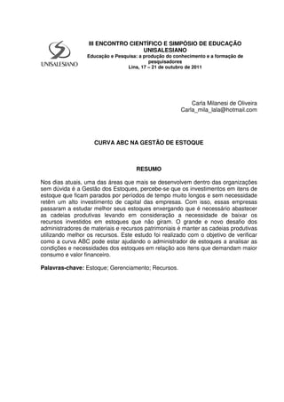 Carla Milanesi de Oliveira
Carla_mila_lala@hotmail.com
CURVA ABC NA GESTÃO DE ESTOQUE
RESUMO
Nos dias atuais, uma das áreas que mais se desenvolvem dentro das organizações
sem dúvida é a Gestão dos Estoques, percebe-se que os investimentos em itens de
estoque que ficam parados por períodos de tempo muito longos e sem necessidade
retêm um alto investimento de capital das empresas. Com isso, essas empresas
passaram a estudar melhor seus estoques enxergando que é necessário abastecer
as cadeias produtivas levando em consideração a necessidade de baixar os
recursos investidos em estoques que não giram. O grande e novo desafio dos
administradores de materiais e recursos patrimoniais é manter as cadeias produtivas
utilizando melhor os recursos. Este estudo foi realizado com o objetivo de verificar
como a curva ABC pode estar ajudando o administrador de estoques a analisar as
condições e necessidades dos estoques em relação aos itens que demandam maior
consumo e valor financeiro.
Palavras-chave: Estoque; Gerenciamento; Recursos.
III ENCONTRO CIENTÍFICO E SIMPÓSIO DE EDUCAÇÃO
UNISALESIANO
Educação e Pesquisa: a produção do conhecimento e a formação de
pesquisadores
Lins, 17 – 21 de outubro de 2011
 