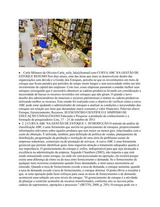 . Carla Milanesi de Oliveira Carla_mila_lala@hotmail.com CURVA ABC NA GESTÃO DE
ESTOQUE RESUMO Nos dias atuais, uma das áreas que mais se desenvolvem dentro das
organizações sem dúvida é a Gestão dos Estoques, percebe-se que os investimentos em itens de
estoque que ficam parados por períodos de tempo muito longos e sem necessidade retêm um alto
investimento de capital das empresas. Com isso, essas empresas passaram a estudar melhor seus
estoques enxergando que é necessário abastecer as cadeias produtivas levando em consideração a
necessidade de baixar os recursos investidos em estoques que não giram. O grande e novo
desafio dos administradores de materiais e recursos patrimoniais é manter as cadeias produtivas
utilizando melhor os recursos. Este estudo foi realizado com o objetivo de verificar como a curva
ABC pode estar ajudando o administrador de estoques a analisar as condições e necessidades dos
estoques em relação aos itens que demandam maior consumo e valor financeiro. Palavras-chave:
Estoque; Gerenciamento; Recursos. III ENCONTRO CIENTÍFICO E SIMPÓSIO DE
EDUCAÇÃO UNISALESIANO Educação e Pesquisa: a produção do conhecimento e a
formação de pesquisadores Lins, 17 – 21 de outubro de 2011
2. 2 CURVA ABC NA GESTÃO DE ESTOQUE 1. INTRODUÇÃO O método da análise de
classificação ABC é uma ferramenta que auxilia no gerenciamento de estoques, proporcionando
informações relevantes sobre aqueles produtos que tem maior ou menor giro, relacionados com o
custo de obtenção. É utilizada, também, para definição de política de vendas, planejamento da
distribuição, programação da produção e resolução de uma série de problemas usuais de
empresas industriais, comerciais ou de prestação de serviços. A curva ABC é uma ferramenta
gerencial que permite identificar quais itens requerem atenção e tratamento adequados quanto à
sua importância. O gerenciamento do estoque é, enfim, indispensável para que seja alcançada a
excelência na administração da empresa. Segundo Chambers (2002), não importa o que está
sendo armazenado como estoque, ou onde ele está posicionado na operação, ele existirá porque
existe uma diferença de ritmo ou de taxa entre fornecimento e demanda. Se o fornecimento de
qualquer item ocorresse exatamente quando fosse demandado, o item nunca necessitaria ser
estocado. Quando a taxa de fornecimento excede a taxa de demanda, o estoque aumenta; quando
a taxa de demanda excede a taxa de fornecimento, o estoque diminui. O ponto óbvio a ressaltar é
que, se uma operação pode fazer esforços para casar as taxas de fornecimentos e de demanda,
acontecerá uma redução em seus níveis de estoque. “O gerenciamento de estoque é a atividade
de planejar e controlar acúmulos de recursos transformados, conforme eles se movem pelas
cadeias de suprimentos, operações e processos.” (BETTS, 2008, p. 295). O estoque pode ser o
 