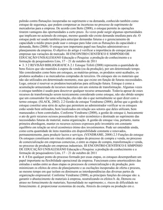 pulmão contra flutuações inesperadas no suprimento e na demanda, conhecido também como
estoque de segurança, que podem compensar as incertezas no processo de suprimento de
mercadorias para a empresa. De acordo com Betts (2008), o estoque permite às operações
tirarem vantagens das oportunidades a curto prazo. Ás vezes pode surgir algumas oportunidades
que implicam no acúmulo do estoque, mesmo quando não existe demanda imediata para ele. O
estoque pode ser usado também para antecipar demandas futuras e o gerenciamento de
capacidade a médio prazo pode usar o estoque para lidar com as flutuações da capacidade e
demanda, Betts (2008). O estoque tem importante papel nas funções administrativas e
planejamento da empresa. O objetivo do artigo é verificar a importância do estoque para as
empresas nas variações de mercado. III ENCONTRO CIENTÍFICO E SIMPÓSIO DE
EDUCAÇÃO UNISALESIANO Educação e Pesquisa: a produção do conhecimento e a
formação de pesquisadores Lins, 17 – 21 de outubro de 2011
3. 3 2 REVISÃO BIBLIOGRAFICA 2.1 Estoque Tófoli (2008) representa a quantidade de
bens fisicos que são mantidos à espera da venda (ou da produção), por um determinado tempo.
São considerados como bens em estoques, as matérias-primas, os produtos semi-acabados, os
produtos acabados e as mercadorias compradas de terceiros. Os estoques são os materiais que
não são utilizados em determinado momento, mas que existe em função de futuras necessidades.
Logo, estocar é reservar os produtos/mercadorias para utilização futura. Estoque é como a
acumulação armazenada de recursos materiais em um sistema de transformação. Algumas vezes
o estoque também é usado para descrever qualquer recurso armazenado. Todavia apesar de esses
recursos de transformação serem tecnicamente considerado como estoque, não são obtido sempre
que um consumidor faz uma solicitação, eles não são o que normalmente se quer dizer com o
termo estoque. (SLACK, 2002). 2.2 Gestão de estoque Vendrame (2008), define que a gestão de
estoque constitui uma série de ações que permitem ao administrador verificar se os estoques
estão sendo bem utilizados, bem localizados em relação aos setores que deles utilizam, bem
manuseados e bem controlados. Conforme Vendrame (2008), a gestão de estoque é, basicamente
o ato de gerir recursos ociosos possuidores de valor econômico e destinado ao suprimento das
necessidades futuras de material, numa organização. A gestão de estoque visa, portanto, numa
primeira abordagem, manter os recursos ociosos expressos pelo inventário em constante
equilíbrio em relação ao nível econômico ótimo dos investimentos. Pode ser entendido ainda,
como certa quantidade de itens mantidos em disponibilidade constante e renovados,
permanentemente, para produzir lucros e serviços. (VENDRAME, 2008) 2.3 Funções do estoque
Os estoques constituem um vínculo entre as etapas do processo de compra e venda, no processo
de comercialização em empresas comercias, e entre as etapas de compra, transformação e venda,
no processo de produção em empresas industriais. III ENCONTRO CIENTÍFICO E SIMPÓSIO
DE EDUCAÇÃO UNISALESIANO Educação e Pesquisa: a produção do conhecimento e a
formação de pesquisadores Lins, 17 – 21 de outubro de 2011
4. 4 Em qualquer ponto do processo formado por essas etapas, os estoques desempenham um
papel importante na flexibilidade operacional da empresa. Funcionam como amortecedores das
entradas e saídas entre as duas etapas os processos de comercialização e de produção, pois
minimizam os efeitos de erros de planejamento e as oscilações inesperadas de oferta e procura,
ao mesmo tempo em que isolam ou diminuem as interdependências das diversas partes da
organização empresarial. Conforme Vendrame (2008), as principais funções do estoque são: a.
garantir o abastecimento de materiais à empresa, neutralizando os efeitos b. de, Demora ou
atraso no fornecimento de materiais; Sazonalidade no suprimento; c. riscos de dificuldade no
fornecimento. d. proporcionar economias de escala, Através da compra ou produção em e.
 