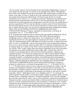 valor de consumo anual ou valor de demanda anual é determinado multiplicando-se o preço ou
custo unitário de cada item pelo seu consumo ou sua demanda anual. (DIAS, 1995) Segundo
Dias (1995), como resultado de uma típica classificação ABC surgirão grupos divididos em três
classes, como segue: a) Classe A: Grupo de itens mais importantes que devem ser tratados com
uma atenção bem especial pela administração. b) Classe B: grupo de itens em situação
intermediaria entre as classes A e C. c) Grupo de itens menos importantes que justificam pouca
atenção por parte da administração. (DIAS, 1995, p. 86) Uma classificação ABC de itens de
estoque tida como típica apresenta uma configuração na qual 20% dos itens são considerados A e
que estes respondem por 65% do valor de demanda ou consumo anual. Os itens B representam
30% do total de número de itens e 25% do valor de demanda ou consumo anual. Tem-se ainda
que os restantes 50% dos itens e 10% do valor de consumo anual serão considerados de classe C.
(DIAS, 1995). III ENCONTRO CIENTÍFICO E SIMPÓSIO DE EDUCAÇÃO
UNISALESIANO Educação e Pesquisa: a produção do conhecimento e a formação de
pesquisadores Lins, 17 – 21 de outubro de 2011
10. 10 pequena percentagem de itens é responsável por uma grande percentagem do valor de
demanda ou consumo anual, normalmente ocorre. Dias (1995), afirma que apesar da
configuração acima ser válida como "padrão típico", em se tratando de curva ABC a
classificação não deve ter como regra rígida ser composta por três classes. Assim, uma análise
ABC deve obrigatoriamente refletir a dificuldade de controle de um item e o impacto deste item
sobre os custos e a rentabilidade, o que de certa maneira pode variar de empresa para empresa.
Deve-se ter em mente ainda que, apesar da análise ABC ser usualmente ilustrada através do valor
de consumo anual, este é apenas um dos muitos critérios que pode afetar a classificação de um
item. (DIAS, 1995). A seguir, alguns fatores que afetam a importância de um item e que podem
ser utilizados como critérios qualificadores numa análise ABC, conforme Dias (1995). a)
Cuidados de armazenagem para um item; b) Custos de falta de material; c) Mudanças de
engenharia (projeto). 2.7.2 Técnica de montagem da curva ABC Conforme Martins (2006), a
construção da curva ABC compreende três fases distintas: a) elaboração da tabela mestra b)
construção do gráfico; c) interpretação do gráfico, com identificação plena de percentuais e
quantidades de itens envolvidos em cada classe, bem como de sua respectiva faixa de valores.
Tabela 1: Tabela de ordenação do material Fonte: www.wikipedia.com.br III ENCONTRO
CIENTÍFICO E SIMPÓSIO DE EDUCAÇÃO UNISALESIANO Educação e Pesquisa: a
produção do conhecimento e a formação de pesquisadores Lins, 17 – 21 de outubro de 2011
11. 11 Na tabela anterior observa-se que os materiais estão ordenados por código, o que não
interessa, pois pretendemos interpretar o valor deles, motivo pelo qual será necessária a sua
transformação: a) Ordenar o total do consumo por ordem decrescente de valor; b) Obter o total
do consumo acumulado; c) Determinar as percentagens com relação ao valor total do consumo
acumulado. Tabela 2: Tabela Mestra Fonte: www.wikipedia.com.br 2.7.3 A construção do
gráfico Segundo Carvalho (2002), a construção do gráfico obedece às seguintes etapas, com base
na tabela mestra: a) Ordenadas e abscissas - formação do quadrado. Para o eixo das ordenadas,
fica reservado o percentual de valores e, para o eixo das abscissas, o percentual de quantidade; b)
Marcação de pontos: os pontos percentuais obtidos na tabela mestra devem ser transpostos para o
gráfico no eixo das ordenadas (percentual de valor acumulado); c) Traçado da curva: os pontos
marcados devem ser unidos por meio do auxílio de uma curva francesa, delineando-se , assim, o
perfil da curva ABC. A representação gráfica demonstrada na figura a seguir, trás o conceito
utilizado pelo cálculo da curva ABC. III ENCONTRO CIENTÍFICO E SIMPÓSIO DE
 