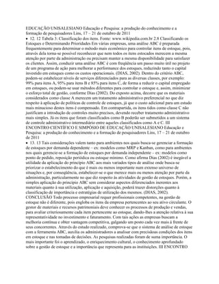 EDUCAÇÃO UNISALESIANO Educação e Pesquisa: a produção do conhecimento e a
formação de pesquisadores Lins, 17 – 21 de outubro de 2011
12. 12 Tabela 3: Classificação dos itens. Fonte: www.wikipedia.com.br 2.8 Classificando os
Estoques e Determinando Prioridades Em várias empresas, uma análise ABC é preparada
frequentemente para determinar o método mais econômico para controlar itens de estoque, pois,
através dela torna-se possível reconhecer que nem todos os itens estocados merecem a mesma
atenção por parte da administração ou precisam manter a mesma disponibilidade para satisfazer
os clientes. Assim, conduzir uma análise ABC é com freqüência um passo muito útil no projeto
de um programa de ação para melhorar a performance dos estoques, reduzindo tanto o capital
investido em estoques como os custos operacionais. (DIAS, 2002). Dentro do critério ABC,
podem-se estabelecer níveis de serviços diferenciados para as diversas classes, por exemplo:
99% para itens A, 95% para itens B e 85% para itens C, de forma a reduzir o capital empregado
em estoques, ou podem-se usar métodos diferentes para controlar o estoque e, assim, minimizar
o esforço total de gestão, conforme Dias (2002). Do exposto acima, decorre que os materiais
considerados como classe A merecem um tratamento administrativo preferencial no que diz
respeito à aplicação de políticas de controle de estoques, já que o custo adicional para um estudo
mais minucioso destes itens é compensado. Em contrapartida, os itens tidos como classe C não
justificam a introdução de controles muito precisos, devendo receber tratamento administrativo
mais simples. Já os itens que foram classificados como B poderão ser submetidos a um sistema
de controle administrativo intermediário entre aqueles classificados como A e C. III
ENCONTRO CIENTÍFICO E SIMPÓSIO DE EDUCAÇÃO UNISALESIANO Educação e
Pesquisa: a produção do conhecimento e a formação de pesquisadores Lins, 17 – 21 de outubro
de 2011
13. 13 Tais considerações valem tanto para ambientes nos quais busca-se gerenciar a formação
de estoques por demanda dependente – ex: modelos como MRP e Kanban, como para ambientes
nos quais gerencie-se a formação de estoques por demanda independente – ex: modelos como
ponto de pedido, reposição periódica ou estoque mínimo. Como afirma Dias (2002) é inegável a
utilidade da aplicação do princípio ABC aos mais variados tipos de análise onde busca-se
priorizar o estabelecimento do que é mais ou menos importante num extenso universo de
situações e, por conseqüência, estabelecer-se o que merece mais ou menos atenção por parte da
administração, particularmente no que diz respeito às atividades de gestão de estoques. Porém, a
simples aplicação do princípio ABC sem considerar aspectos diferenciados inerentes aos
materiais quanto à sua utilização, aplicação e aquisição, poderá trazer distorções quanto à
classificação de importância e estratégias de utilização dos mesmos. (DIAS, 2002).
CONCLUSÃO Todo processo empresarial requer profissionais competentes, na gestão de
estoque não é diferente, pois engloba os itens da empresa pertencentes ao seu ativo circulante. O
gestor de materiais e recursos patrimoniais deve conhecer os processos de produção e vendas,
para avaliar criteriosamente cada item pertencente ao estoque, dando-lhes a atenção relativa à sua
representatividade no investimento e faturamento. Com tais ações as empresas buscam a
melhoria contínua e obter vantagem competitiva, galgando um posto cada vez mais à frente de
seus concorrentes. Através do estudo realizado, comprova-se que o sistema de análise de estoque
com a ferramenta ABC, auxilia os administradores a analisar com precisãoas condições dos itens
em estoque e nas tomadas de decisões. As pesquisas realizadas foram de suma importância. O
mais importante foi o aprendizado, o enriquecimento cultural, o conhecimento aprofundado
sobre a gestão de estoque e a importância que representa para as instituições. III ENCONTRO
 