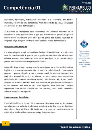8
Técnico em Administração
Competência 01
rodoviário, ferroviário, hidroviário, dutoviário e o aeroviário. Em termos
mundiais, observa-se uma tendência a multimodalidade, ou seja, a integração
dos diversos modais de transporte.
A atividade de transporte está relacionada aos diversos métodos de se
movimentar produtos e insumos e por isso é essencial ao processo logístico,
sendo ainda responsável por uma grande parte dos custos logísticos da
empresa. Veja, a seguir, um breve vídeo sobre os meios de transporte.
Manutenção de estoques
É a atividade para atingir um nível razoável de disponibilidade de produto em
face de sua demanda. A grande preocupação do administrador de estoques
envolve manter seus níveis os mais baixos possíveis, e ao mesmo tempo
prover a disponibilidade desejada pelos clientes.
A questão dos estoques merece grande atenção por parte dos profissionais de
logística e consequentemente do técnico em administração, exatamente
porque o grande desafio é ter o menor nível de estoque possível sem
prejudicar o nível de serviço ao cliente, ou seja, manter uma quantidade
necessária para atender ao cliente quando ele desejar. Não é um desafio
simples, no entanto, existem técnicas e sistemas de gestão que auxiliam para
o seu sucesso. Em relação ao custo logístico, esta atividade também
representa uma parcela considerável dos mesmos, sendo então necessária
atenção especial a este ponto.
Processamento de pedidos
É um fator crítico em termos do tempo necessário para levar bens e serviços
aos clientes, em relação à adequada administração dos recursos logísticos
disponíveis. Esta atividade dá início ao processo de movimentação de
materiais e produtos bem como a entrega desses serviços.
Veja um rápido
vídeo sobre os
tipos de modais
de transporte,
acessando o link a
seguir:
www.youtube.co
m/watch?v=P6k9
y3CDIiI
 
