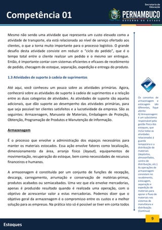 9
Estoques
Competência 01
Mesmo não sendo uma atividade que representa um custo elevado como a
atividade de transporte, ela está relacionada ao nível de serviço ofertado aos
clientes, o que a torna muito importante para o processo logístico. O grande
desafio desta atividade consiste em reduzir o “ciclo do pedido”, que é o
tempo total entre o cliente realizar um pedido e o mesmo ser entregue.
Então, é importante contar com sistemas eficientes e eficazes de recebimento
de pedido, checagem de estoque, separação, expedição e entrega do produto.
1.3 Atividades de suporte à cadeia de suprimentos
Até aqui, você conheceu um pouco sobre as atividades primárias. Agora,
conhecerá sobre as atividades de suporte à cadeia de suprimentos e a relação
entre as duas categorias de atividades. As atividades de suporte são aquelas
adicionais, que dão suporte ao desempenho das atividades primárias, para
que seja possível ter clientes satisfeitos e a lucratividade da empresa. São as
seguintes: Armazenagem, Manuseio de Materiais, Embalagem de Proteção,
Obtenção, Programação de Produtos e Manutenção de Informação.
Armazenagem
É o processo que envolve a administração dos espaços necessários para
manter os materiais estocados. Essa ação envolve fatores como localização,
dimensionamento da área, arranjo físico (layout), equipamentos de
movimentação, recuperação do estoque, bem como necessidades de recursos
financeiros e humanos.
A armazenagem é constituída por um conjunto de funções de recepção,
descarga, carregamento, arrumação e conservação de matérias-primas,
produtos acabados ou semiacabados. Uma vez que ela envolve mercadorias,
apenas é produzido resultado quando é realizada uma operação, com o
objetivo de acrescentar valor a estas mercadorias. Podemos dizer que o
objetivo geral da armazenagem é o compromisso entre os custos e a melhor
solução para as empresas. Na prática isto só é possível se tiver em conta todos
Os conceitos de
armazenagem e
estocagem são
diferentes, fique
atento:
A) Armazenagem:
é um subsistema
responsável pela
gestão física dos
estoques, que
inclui todas as
atividades
relacionadas à
guarda
temporária e a
distribuição de
materiais
(depósitos,
almoxarifados,
centro de
distribuição, etc.).
As operações de
armazenagem
consistem no
recebimento,
estocagem,
separação e
expedição de
materiais para
apoiar o fluxo de
materiais nos
sistemas de
manufatura e
distribuição.
(Continua)
 