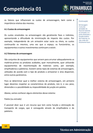 10
Técnico em Administração
Competência 01
os fatores que influenciam os custos de armazenagem, bem como a
importância relativa dos mesmos.
A.1 Custos da armazenagem
Os custos envolvidos na armazenagem são geralmente fixos e indiretos,
apresentando a dificuldade da minimização do impacto dos custos. Por
exemplo, independente de um armazém estar vazio ou cheio, os custos
continuarão os mesmos, uma vez que o espaço, os funcionários, os
equipamentos e outros investimentos continuam a existir.
A.2 Sistemas de armazenagem
São conjuntos de equipamentos que servem para arrumar adequadamente as
matérias-primas ou produtos acabados, quer manualmente, quer utilizando
equipamentos de movimentação de materiais como, por exemplo,
empilhadeiras e paleteiras. Existem vários tipos de sistemas de armazenagem,
utilizados de acordo com o tipo de produto a armazenar e área disponível,
entre outros parâmetros.
Para se determinar qual o melhor sistema de armazenagem, em primeiro
lugar devemos respeitar as características do produto, isto é, o seu peso,
dimensões e a possibilidade ou impossibilidade de junção em paletes.
Abaixo, vamos conhecer alguns elementos desse sistema:
Palete (ou estrado)
É possível dizer que é um recurso que tem como função a otimização do
transporte de cargas, que é conseguido através da empilhadeira e da
paleteira.
(Continuação)
B) Estocagem:
é uma das
atividades do
fluxo de materiais
no armazém, é o
ponto destinado a
locação estática
dos materiais, ou
seja, onde eles
fisicamente ficam.
 