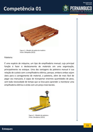 11
Estoques
Competência 01
Figura 1 – Modelo de palete de madeira
Fonte: Wikipédia (2013)
Paleteira
É uma espécie de máquina, um tipo de empilhadeira manual, cuja principal
função é fazer o deslocamento de materiais em uma organização,
principalmente no estoque. Uma das vantagens da paleteira manual é sua
relação de custeio com a empilhadeira elétrica, porque, embora ambas sejam
úteis para o carregamento de material, a paleteira, além de mais fácil de
pegar seu manuseio, é capaz de transportar enormes quantidades de peso,
sem toda necessidade de tempo que se leva para aprender a monitorar uma
empilhadeira elétrica e ainda com um preço mais barato.
Figura 2 – Modelo de paleteira
Fonte: Wordpress (2013)
 