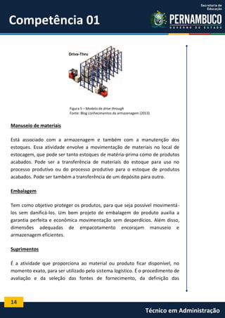 14
Técnico em Administração
Competência 01
Figura 5 – Modelo de drive through
Fonte: Blog conhecimentos da armazenagem (2013)
Manuseio de materiais
Está associado com a armazenagem e também com a manutenção dos
estoques. Essa atividade envolve a movimentação de materiais no local de
estocagem, que pode ser tanto estoques de matéria-prima como de produtos
acabados. Pode ser a transferência de materiais do estoque para uso no
processo produtivo ou do processo produtivo para o estoque de produtos
acabados. Pode ser também a transferência de um depósito para outro.
Embalagem
Tem como objetivo proteger os produtos, para que seja possível movimentá-
los sem danificá-los. Um bom projeto de embalagem do produto auxilia a
garantia perfeita e econômica movimentação sem desperdícios. Além disso,
dimensões adequadas de empacotamento encorajam manuseio e
armazenagem eficientes.
Suprimentos
É a atividade que proporciona ao material ou produto ficar disponível, no
momento exato, para ser utilizado pelo sistema logístico. É o procedimento de
avaliação e da seleção das fontes de fornecimento, da definição das
 
