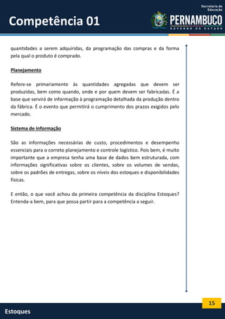15
Estoques
Competência 01
quantidades a serem adquiridas, da programação das compras e da forma
pela qual o produto é comprado.
Planejamento
Refere-se primariamente às quantidades agregadas que devem ser
produzidas, bem como quando, onde e por quem devem ser fabricadas. É a
base que servirá de informação à programação detalhada da produção dentro
da fábrica. É o evento que permitirá o cumprimento dos prazos exigidos pelo
mercado.
Sistema de informação
São as informações necessárias de custo, procedimentos e desempenho
essenciais para o correto planejamento e controle logístico. Pois bem, é muito
importante que a empresa tenha uma base de dados bem estruturada, com
informações significativas sobre os clientes, sobre os volumes de vendas,
sobre os padrões de entregas, sobre os níveis dos estoques e disponibilidades
físicas.
E então, o que você achou da primeira competência da disciplina Estoques?
Entenda-a bem, para que possa partir para a competência a seguir.
 