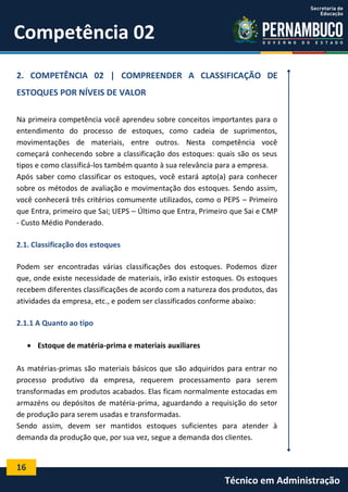 16
Técnico em Administração
Competência 02
2. COMPETÊNCIA 02 | COMPREENDER A CLASSIFICAÇÃO DE
ESTOQUES POR NÍVEIS DE VALOR
Na primeira competência você aprendeu sobre conceitos importantes para o
entendimento do processo de estoques, como cadeia de suprimentos,
movimentações de materiais, entre outros. Nesta competência você
começará conhecendo sobre a classificação dos estoques: quais são os seus
tipos e como classificá-los também quanto à sua relevância para a empresa.
Após saber como classificar os estoques, você estará apto(a) para conhecer
sobre os métodos de avaliação e movimentação dos estoques. Sendo assim,
você conhecerá três critérios comumente utilizados, como o PEPS – Primeiro
que Entra, primeiro que Sai; UEPS – Último que Entra, Primeiro que Sai e CMP
- Custo Médio Ponderado.
2.1. Classificação dos estoques
Podem ser encontradas várias classificações dos estoques. Podemos dizer
que, onde existe necessidade de materiais, irão existir estoques. Os estoques
recebem diferentes classificações de acordo com a natureza dos produtos, das
atividades da empresa, etc., e podem ser classificados conforme abaixo:
2.1.1 A Quanto ao tipo
 Estoque de matéria-prima e materiais auxiliares
As matérias-primas são materiais básicos que são adquiridos para entrar no
processo produtivo da empresa, requerem processamento para serem
transformadas em produtos acabados. Elas ficam normalmente estocadas em
armazéns ou depósitos de matéria-prima, aguardando a requisição do setor
de produção para serem usadas e transformadas.
Sendo assim, devem ser mantidos estoques suficientes para atender à
demanda da produção que, por sua vez, segue a demanda dos clientes.
 