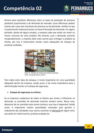 19
Estoques
Competência 02
Servem para equilibrar diferenças entre as taxas de produção do processo
produtivo (suprimento) e de demanda de mercado. Essas diferenças podem
ocorrer por causa das incertezas do processo ou da demanda. Lembre-se que
é praticamente impossível prever se haverá flutuação de demanda. Em alguns
períodos, diante de alguns estudos, a empresa sabe que existe um maior ou
menor consumo de certo produto. No entanto, caso a demanda aumente
inesperadamente, a empresa deve estar pronta para entregar o produto ao
cliente, por isso é interessante manter níveis adequados de estoque de
produtos acabados.
Figura 9 – Modelo de estoque de produtos acabados
Fonte: Teclog Wordpress (2013)
Para todos estes tipos de estoque, é muito importante ter uma quantidade
adequada dentro da empresa, sendo assim, é de muita importância para a
administração manter um estoque de segurança:
 Estoque de segurança ou mínimo:
Se as empresas soubessem de todos os fatores que viriam a influenciar na
demanda, as previsões de demanda estariam sempre certas. Nesse caso,
deixariam de ser previsões para serem certezas, mas isso é impossível. Sendo
assim, é importante manter quantidades estocadas para garantir o
andamento das atividades caso ocorra aumento na demanda de algum item,
que pode ser matéria-prima, produto acabado etc.
 