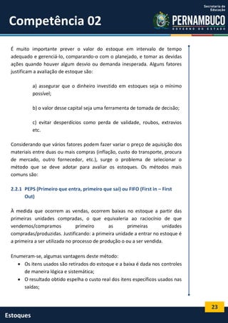 23
Estoques
Competência 02
É muito importante prever o valor do estoque em intervalo de tempo
adequado e gerenciá-lo, comparando-o com o planejado, e tomar as devidas
ações quando houver algum desvio ou demanda inesperada. Alguns fatores
justificam a avaliação de estoque são:
a) assegurar que o dinheiro investido em estoques seja o mínimo
possível;
b) o valor desse capital seja uma ferramenta de tomada de decisão;
c) evitar desperdícios como perda de validade, roubos, extravios
etc.
Considerando que vários fatores podem fazer variar o preço de aquisição dos
materiais entre duas ou mais compras (inflação, custo do transporte, procura
de mercado, outro fornecedor, etc.), surge o problema de selecionar o
método que se deve adotar para avaliar os estoques. Os métodos mais
comuns são:
2.2.1 PEPS (Primeiro que entra, primeiro que sai) ou FIFO (First in – First
Out)
À medida que ocorrem as vendas, ocorrem baixas no estoque a partir das
primeiras unidades compradas, o que equivaleria ao raciocínio de que
vendemos/compramos primeiro as primeiras unidades
compradas/produzidas. Justificando: a primeira unidade a entrar no estoque é
a primeira a ser utilizada no processo de produção o ou a ser vendida.
Enumeram-se, algumas vantagens deste método:
 Os itens usados são retirados do estoque e a baixa é dada nos controles
de maneira lógica e sistemática;
 O resultado obtido espelha o custo real dos itens específicos usados nas
saídas;
 