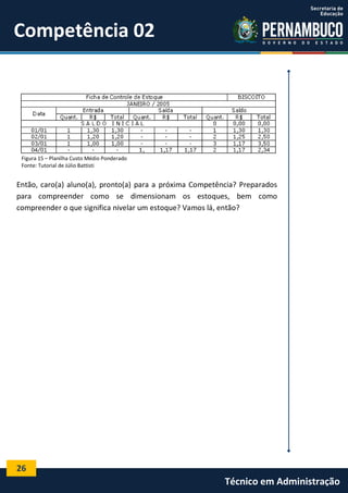 26
Técnico em Administração
Competência 02
Figura 15 – Planilha Custo Médio Ponderado
Fonte: Tutorial de Júlio Battisti
Então, caro(a) aluno(a), pronto(a) para a próxima Competência? Preparados
para compreender como se dimensionam os estoques, bem como
compreender o que significa nivelar um estoque? Vamos lá, então?
 