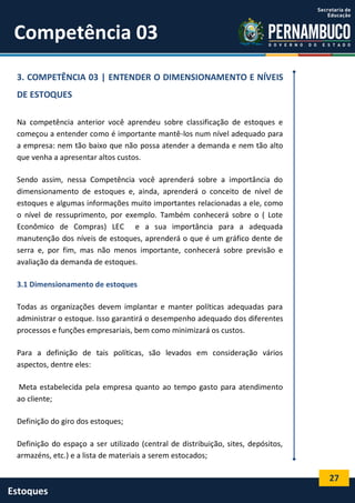 27
Estoques
Competência 03
3. COMPETÊNCIA 03 | ENTENDER O DIMENSIONAMENTO E NÍVEIS
DE ESTOQUES
Na competência anterior você aprendeu sobre classificação de estoques e
começou a entender como é importante mantê-los num nível adequado para
a empresa: nem tão baixo que não possa atender a demanda e nem tão alto
que venha a apresentar altos custos.
Sendo assim, nessa Competência você aprenderá sobre a importância do
dimensionamento de estoques e, ainda, aprenderá o conceito de nível de
estoques e algumas informações muito importantes relacionadas a ele, como
o nível de ressuprimento, por exemplo. Também conhecerá sobre o ( Lote
Econômico de Compras) LEC e a sua importância para a adequada
manutenção dos níveis de estoques, aprenderá o que é um gráfico dente de
serra e, por fim, mas não menos importante, conhecerá sobre previsão e
avaliação da demanda de estoques.
3.1 Dimensionamento de estoques
Todas as organizações devem implantar e manter políticas adequadas para
administrar o estoque. Isso garantirá o desempenho adequado dos diferentes
processos e funções empresariais, bem como minimizará os custos.
Para a definição de tais políticas, são levados em consideração vários
aspectos, dentre eles:
Meta estabelecida pela empresa quanto ao tempo gasto para atendimento
ao cliente;
Definição do giro dos estoques;
Definição do espaço a ser utilizado (central de distribuição, sites, depósitos,
armazéns, etc.) e a lista de materiais a serem estocados;
 