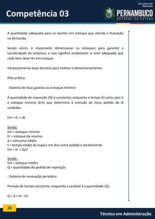 28
Técnico em Administração
Competência 03
A quantidade adequada para se manter em estoque que atenda a flutuação
na demanda;
Sendo assim, é importante dimensionar os estoques para garantir a
lucratividade da empresa, e isso significa estabelecer o nível adequado que
cada item deve ter em estoque.
Há basicamente duas técnicas para realizar o dimensionamento:
Pela prática:
- Sistema de duas gavetas ou estoque mínimo:
A quantidade de reposição (Q) é constante, enquanto o tempo (t) varia, pois é
o estoque mínimo (Em) que determina a emissão de novo pedido de Q
unidades.
Em = Er + dt
Sendo:
Em = estoque mínimo
Er = estoque de reserva
d = consumo médio
t = tempo médio de espera em dias entre pedido e recebimento
Em = Er + Q/2
Sendo:
Em = estoque médio
Q = quantidade do pedido de reposição
- Sistema de renovação periódica:
Período de tempo constante, enquanto a variável é a quantidade (Q).
Q = d + Er - Ee
 
