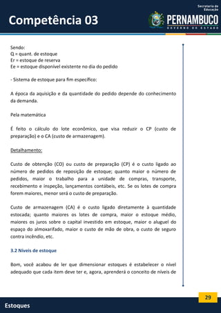 29
Estoques
Competência 03
Sendo:
Q = quant. de estoque
Er = estoque de reserva
Ee = estoque disponível existente no dia do pedido
- Sistema de estoque para ﬁm especíﬁco:
A época da aquisição e da quantidade do pedido depende do conhecimento
da demanda.
Pela matemática
É feito o cálculo do lote econômico, que visa reduzir o CP (custo de
preparação) e o CA (custo de armazenagem).
Detalhamento:
Custo de obtenção (CO) ou custo de preparação (CP) é o custo ligado ao
número de pedidos de reposição de estoque; quanto maior o número de
pedidos, maior o trabalho para a unidade de compras, transporte,
recebimento e inspeção, lançamentos contábeis, etc. Se os lotes de compra
forem maiores, menor será o custo de preparação.
Custo de armazenagem (CA) é o custo ligado diretamente à quantidade
estocada; quanto maiores os lotes de compra, maior o estoque médio,
maiores os juros sobre o capital investido em estoque, maior o aluguel do
espaço do almoxarifado, maior o custo de mão de obra, o custo de seguro
contra incêndio, etc.
3.2 Níveis de estoque
Bom, você acabou de ler que dimensionar estoques é estabelecer o nível
adequado que cada item deve ter e, agora, aprenderá o conceito de níveis de
 