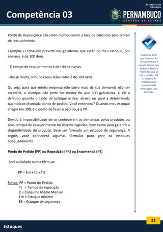 31
Estoques
Competência 03
Ponto de Reposição é calculado multiplicando a taxa de consumo pelo tempo
de ressuprimento.
Exemplo: O consumo previsto das geladeiras que estão no meu estoque, por
semana, é de 100 itens.
- O tempo de ressuprimento é de três semanas.
- Desse modo, o PR dos seus televisores é de 300 itens.
Ou seja, para que minha empresa não corra risco da sua demanda não ser
atendida; o estoque não pode ser menor do que 300 geladeiras. O PR é
definido quando o saldo de estoque estiver abaixo ou igual à determinada
quantidade chamada ponto de pedido. Você entendeu? Quando meu estoque
chegar em 300, é o ponto de fazer o pedido, é o PR.
Devido à impossibilidade de se conhecerem as demandas pelos produtos ou
seus tempos de ressuprimento no sistema logístico, bem como para garantir a
disponibilidade do produto, deve ser formado um estoque de segurança. A
seguir, você conhecerá algumas fórmulas para gerir os estoques
adequadamente:
Ponto de Pedido (PP) ou Reposição (PR) ou Encomenda (PE)
Será calculado com a fórmula:
PP = Em + (C x Tr)
Sendo: PP = Ponto de Pedido
Tr = Tempo de reposição
C = Consumo Médio Mensal
Em = Estoque mínimo
ES = Estoque de segurança
Podemos dizer
que o tempo de
ressuprimento é
aquele tempo que
se gasta desde o
momento que se
faz o pedido, até
a chegada do
material para
uma linha de
montagem, por
exemplo.
 