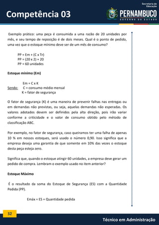 32
Técnico em Administração
Competência 03
Exemplo prático: uma peça é consumida a uma razão de 20 unidades por
mês, e seu tempo de reposição é de dois meses. Qual é o ponto de pedido,
uma vez que o estoque mínimo deve ser de um mês de consumo?
PP = Em + (C x Tr)
PP = (20 x 2) + 20
PP = 60 unidades
Estoque mínimo (Em)
Em = C x K
Sendo: C = consumo médio mensal
K = fator de segurança
O fator de segurança (K) é uma maneira de prevenir falhas nas entregas ou
em demandas não previstas, ou seja, aquelas demandas não esperadas. Os
valores adotados devem ser definidos pela alta direção, pois irão variar
conforme a criticidade e o valor de consumo obtido pelo método de
classificação ABC.
Por exemplo, no fator de segurança, caso queiramos ter uma falha de apenas
10 % em nossos estoques, será usado o número 0,90. Isso significa que a
empresa deseja uma garantia de que somente em 10% das vezes o estoque
desta peça esteja zero.
Significa que, quando o estoque atingir 60 unidades, a empresa deve gerar um
pedido de compra. Lembram o exemplo usado no item anterior?
Estoque Máximo
É o resultado da soma do Estoque de Segurança (ES) com a Quantidade
Pedida (PP).
Emáx = ES + Quantidade pedida
 
