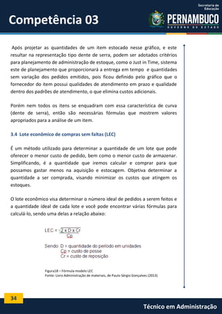 34
Técnico em Administração
Competência 03
Após projetar as quantidades de um item estocado nesse gráfico, e este
resultar na representação tipo dente de serra, podem ser adotados critérios
para planejamento de administração de estoque, como o Just in Time, sistema
este de planejamento que proporcionará a entrega em tempo e quantidades
sem variação dos pedidos emitidos, pois ficou definido pelo gráfico que o
fornecedor do item possui qualidades de atendimento em prazo e qualidade
dentro dos padrões de atendimento, o que elimina custos adicionais.
Porém nem todos os itens se enquadram com essa característica de curva
(dente de serra), então são necessárias fórmulas que mostrem valores
apropriados para a análise de um item.
3.4 Lote econômico de compras sem faltas (LEC)
É um método utilizado para determinar a quantidade de um lote que pode
oferecer o menor custo de pedido, bem como o menor custo de armazenar.
Simplificando, é a quantidade que iremos calcular e comprar para que
possamos gastar menos na aquisição e estocagem. Objetiva determinar a
quantidade a ser comprada, visando minimizar os custos que atingem os
estoques.
O lote econômico visa determinar o número ideal de pedidos a serem feitos e
a quantidade ideal de cada lote e você pode encontrar várias fórmulas para
calculá-lo, sendo uma delas a relação abaixo:
Figura18 – Fórmula modelo LEC
Fonte: Livro Administração de materiais, de Paulo Sérgio Gonçalves (2013)
 