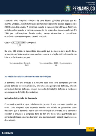 35
Estoques
Exemplo: Uma empresa compra de uma fábrica garrafas plásticas por R$
25,00 a unidade. As estimativas de demanda de consumo dessas peças são de
2.000 unidades anuais. A empresa calcula o custo de R$ 5,00 para fazer um
pedido ao fornecedor e estima como custo de posse do estoque o valor de R$
2,00 por unidade/ano. Sendo assim, vamos determinar a quantidade
econômica que esta empresa deverá produzir:
QLEC= √2x2.000X5,00 = 100 peças
2,00
Ou seja, 100 peças é a quantidade adequada que a empresa deve pedir. Caso
se queira conhecer o número de pedidos, usa-se a relação entre demanda e o
lote econômico de compras.
Número de pedidos = Demanda Número de pedidos = 2.000 = 20 pedidos ao ano
QLEC 100
3.5 Previsão e avaliação da demanda de estoques
A demanda de um produto é o volume total que seria comprado por um
grupo definido de consumidores, em uma área geográfica definida, em um
período de tempo definido, em um mercado de trabalho definido e mediante
um programa definido de marketing.
Métodos de Previsão da Demanda
É necessário ratificar que, infelizmente, prever é um processo passível de
erros. Uma empresa que esperava vender um milhão de geladeiras pode
descobrir que a demanda real é diferente do que foi previsto. Se a demanda
exceder a previsão, a empresa tem de ter em mãos uma quantidade que
permita satisfazer a demanda maior. Se a demanda cair, poderá haver excesso
de material.
 