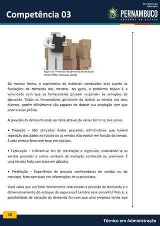 36
Técnico em Administração
Competência 03Competência 03
Figura 19 – Previsão de demanda de estoques
Fonte: Portal videoaula (2013)
Da mesma forma, o suprimento de materiais comprados está sujeito às
flutuações da demanda dos mesmos. No geral, o problema básico é a
velocidade com que os fornecedores possam responder às variações de
demanda. Todos os fornecedores gostariam de dobrar as vendas aos seus
clientes, porém dificilmente são capazes de dobrar sua produção sem que
ocorra aviso prévio.
A previsão da demanda pode ser feita através de várias técnicas, tais como:
• Projeção – São utilizados dados passados, admitindo-se que haverá
repetição dos dados no futuro ou as vendas irão evoluir em função do tempo.
É uma técnica feita com base em cálculos.
• Explicação – Utilizam-se leis de correlação e regressão, associando-se as
vendas passadas a outras variáveis de evolução conhecida ou previsível. É
uma técnica feita com base em cálculos.
• Predileção – Experiência de pessoas conhecedoras de vendas ou do
mercado, feita com base em informações de especialistas.
Você sabia que um fator diretamente relacionado à previsão de demanda é o
dimensionamento do estoque de segurança? Lembra esse conceito? Pois é, a
possibilidade de variação da demanda faz com que uma empresa tenha que
 