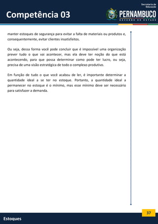 37
Estoques
Competência 03
manter estoques de segurança para evitar a falta de materiais ou produtos e,
consequentemente, evitar clientes insatisfeitos.
Ou seja, dessa forma você pode concluir que é impossível uma organização
prever tudo o que vai acontecer, mas ela deve ter noção do que está
acontecendo, para que possa determinar como pode ter lucro, ou seja,
precisa de uma visão estratégica de todo o complexo produtivo.
Em função de tudo o que você acabou de ler, é importante determinar a
quantidade ideal a se ter no estoque. Portanto, a quantidade ideal a
permanecer no estoque é o mínimo, mas esse mínimo deve ser necessário
para satisfazer a demanda.
 